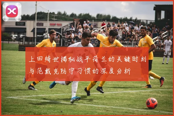 上田绮世揭秘战平荷兰的关键时刻与范戴克防守习惯的深度分析