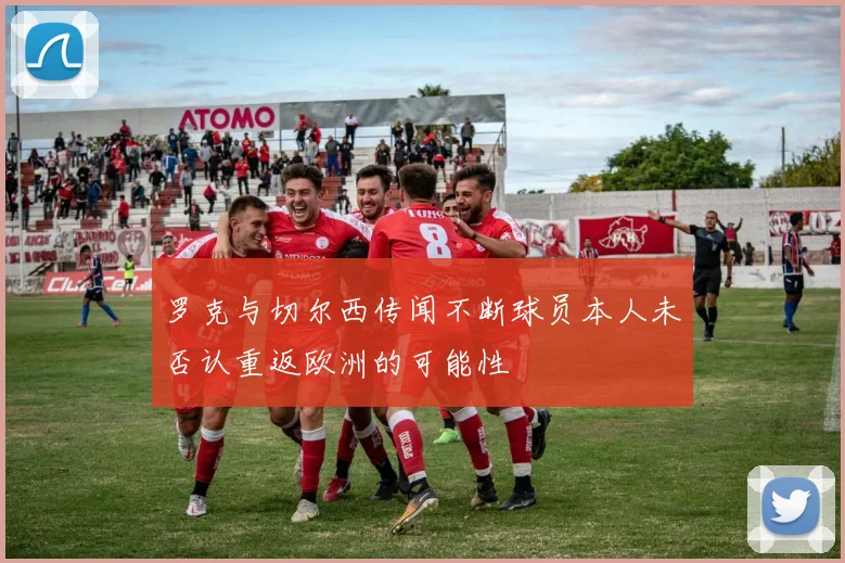 罗克与切尔西传闻不断球员本人未否认重返欧洲的可能性