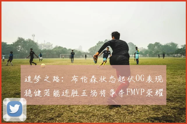 追梦之路：布伦森状态起伏OG表现稳健若能连胜五场将争夺FMVP荣耀