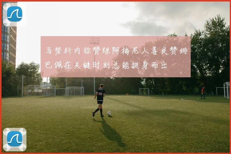 马努科内称赞琼阿梅尼人善良赞姆巴佩在关键时刻总能挺身而出