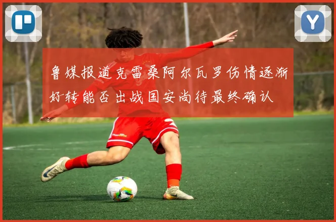 鲁媒报道克雷桑阿尔瓦罗伤情逐渐好转能否出战国安尚待最终确认
