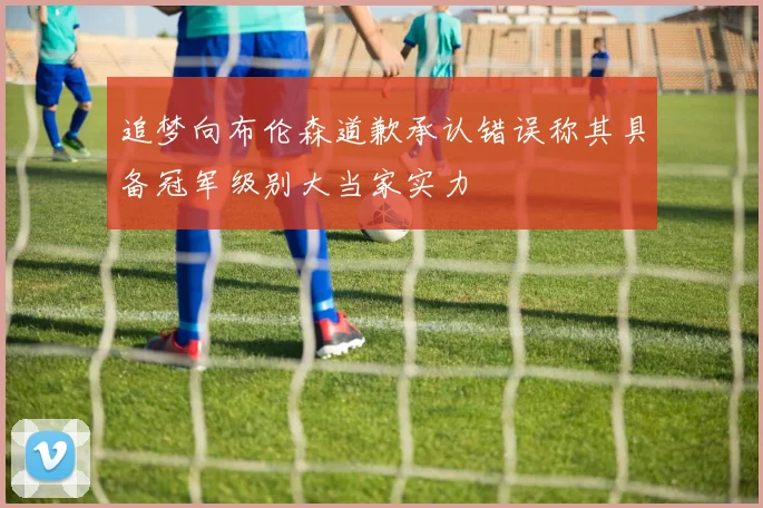 追梦向布伦森道歉承认错误称其具备冠军级别大当家实力