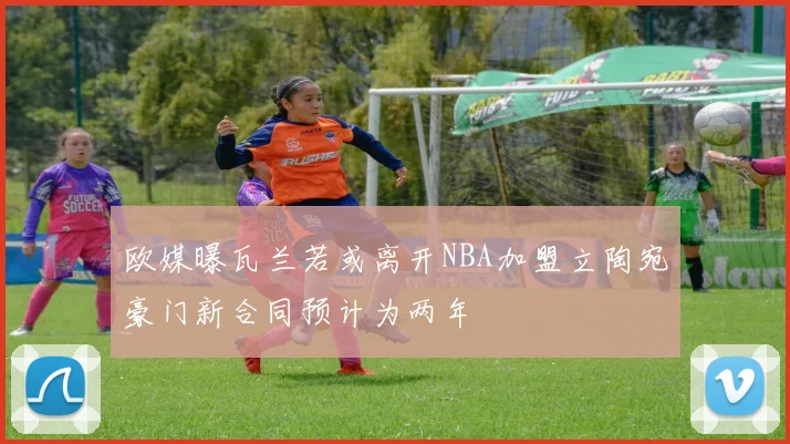 欧媒曝瓦兰若或离开NBA加盟立陶宛豪门新合同预计为两年