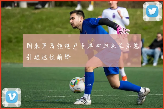 国米罗马拒绝卢卡库回归米兰无意引进这位前锋