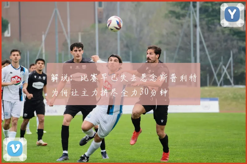 解说：比赛早已失去悬念斯普利特为何让主力拼尽全力30分钟