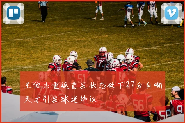 王俊杰重返首发状态砍下27分自嘲天才引发球迷热议
