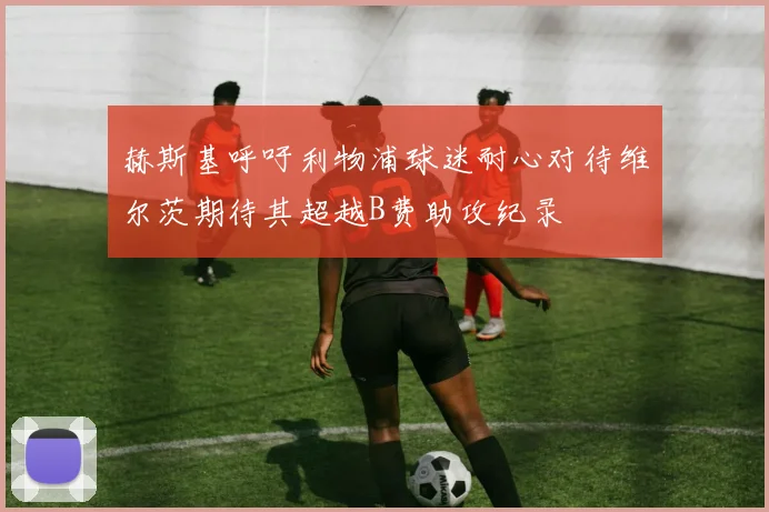赫斯基呼吁利物浦球迷耐心对待维尔茨期待其超越B费助攻纪录