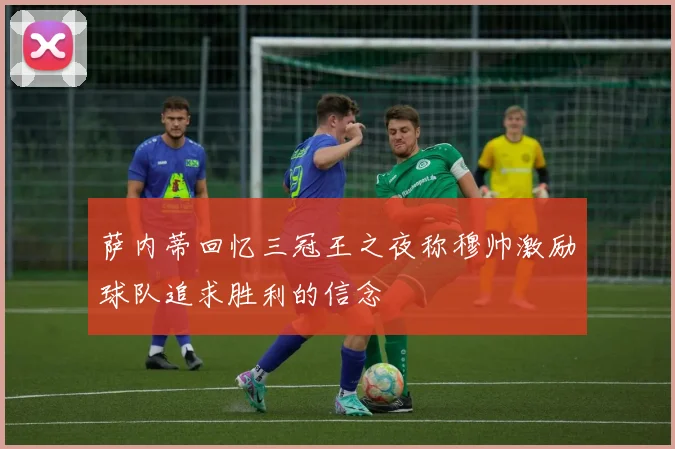 萨内蒂回忆三冠王之夜称穆帅激励球队追求胜利的信念