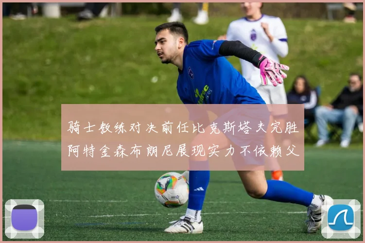 骑士教练对决前任比克斯塔夫完胜阿特金森布朗尼展现实力不依赖父亲