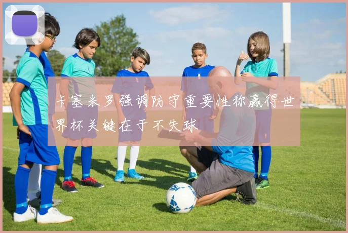 卡塞米罗强调防守重要性称赢得世界杯关键在于不失球