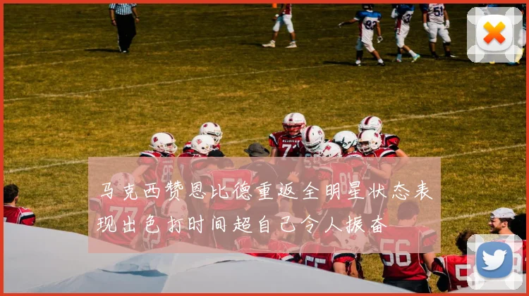 马克西赞恩比德重返全明星状态表现出色打时间超自己令人振奋