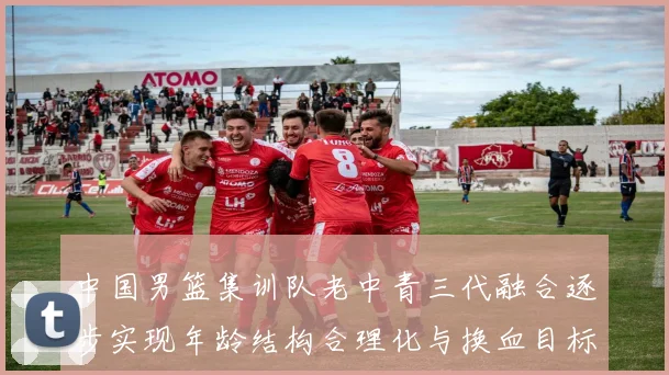 中国男篮集训队老中青三代融合逐步实现年龄结构合理化与换血目标