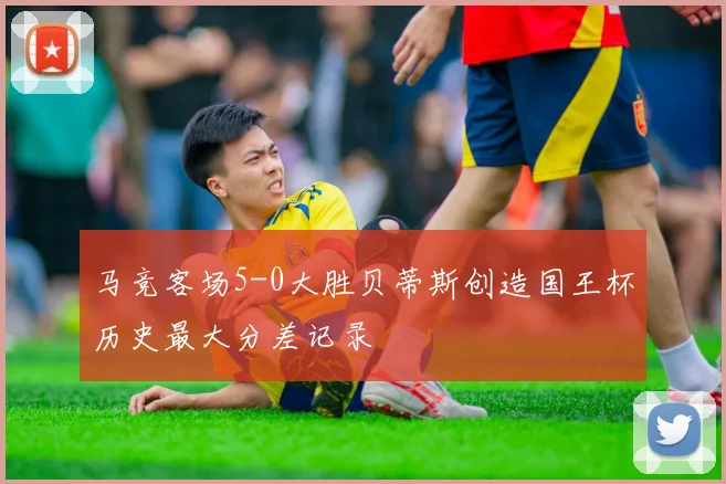 马竞客场5-0大胜贝蒂斯创造国王杯历史最大分差记录