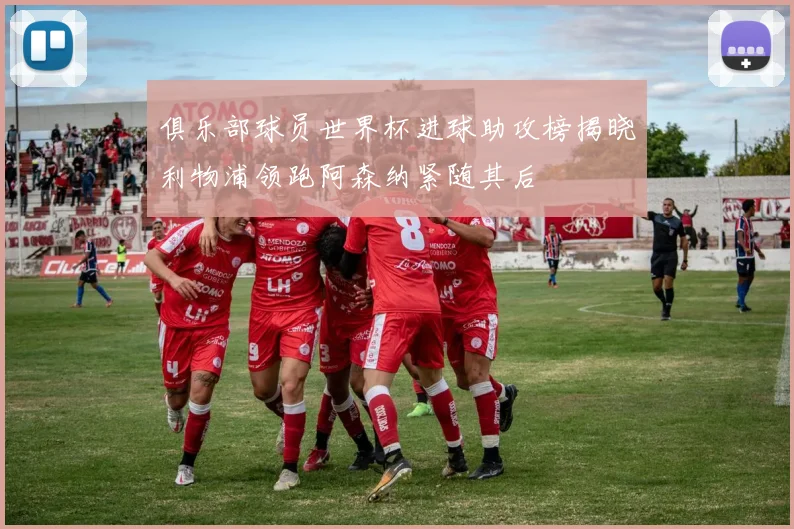 俱乐部球员世界杯进球助攻榜揭晓利物浦领跑阿森纳紧随其后